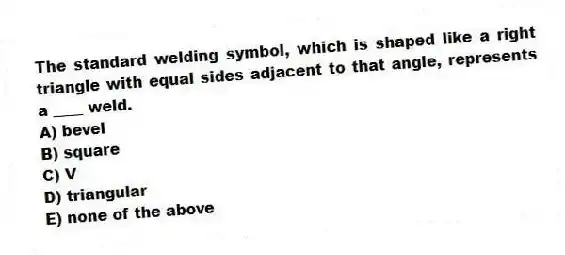 The standard welding symbol, which is shaped like a right triangle with equal sides adjacent to that angle, represents a ____ weld.
A) bevel
B) square
C) V
D) triangular
E) none of the above