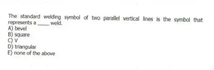 The standard welding symbol of two parallel vertical lines is the symbol that represents a ____ weld.
A) bevel
B) square
C) V
D) triangular
E) none of the above