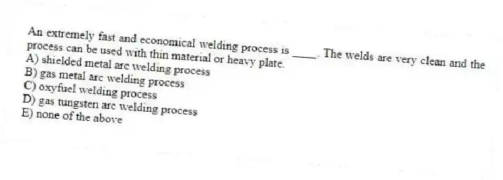 An extremely fast and economical welding process is ____. The welds are very clean and the process can be used with thin material or heavy plate.
A) shielded metal arc welding process
B) gas metal arc welding process
C) oxyfuel welding process
D) gas tungsten arc welding process
E) none of the above