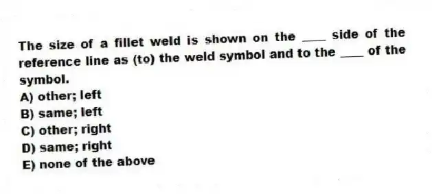The size of a fillet weld is shown on the ____ side of the reference line as (to) the weld symbol and to the ____ of the symbol.
A) other; left
B) same; left
C) other; right
D) same; right
E) none of the above