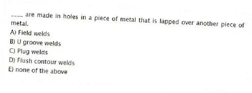 ____ are made in holes in a piece of metal that is lapped over another piece of metal.
A) Field welds
B) U groove welds
C) Plug welds
D) Flush contour welds
E) none of the above