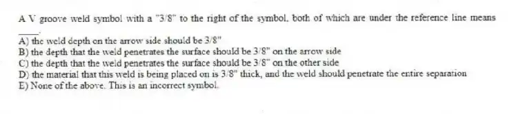 A V groove weld symbol with a "3/8" to the right of the symbol, both of which are under the reference line means ____.
A) the weld depth on the arrow side should be 3/8"
B) the depth that the weld penetrates the surface should be 3/8" on the arrow side
C) the depth that the weld penetrates the surface should be 3/8" on the other side
D) the material that this weld is being placed on is 3/8" thick, and the weld should penetrate the entire separation
E) None of the above. This is an incorrect symbol.