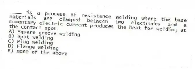 ____ is a process of resistance welding where the base materials are clamped between two electrodes and a momentary electric current produces the heat for welding at the contact spot.
A) Square groove welding
B) Spot welding
C) Plug welding
D) Flange welding
E) none of the above