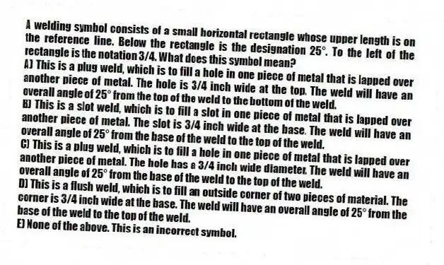 A welding symbol consists of a small horizontal rectangle whose upper length is on the reference line. Below the rectangle is the designation 25°. To the left of the rectangle is the notation 3/4. What does this symbol mean?
A) This is a plug weld, which is to fill a hole in one piece of metal that is lapped over another piece of metal. The hole is 3/4 inch wide at the top. The weld will have an overall angle of 25° from the top of the weld to the bottom of the weld.
B) This is a slot weld, which is to fill a slot in one piece of metal that is lapped over another piece of metal. The slot is 3/4 inch wide at the base. The weld will have an overall angle of 25° from the base of the weld to the top of the weld.
C) This is a plug weld, which is to fill a hole in one piece of metal that is lapped over another piece of metal. The hole has a 3/4 inch wide diameter. The weld will have an overall angle of 25° from the base of the weld to the top of the weld.
D) This is a flush weld, which is to fill an outside corner of two pieces of material. The corner is 3/4 inch wide at the base. The weld will have an overall angle of 25° from the base of the weld to the top of the weld.
E) None of the above. This is an incorrect symbol.