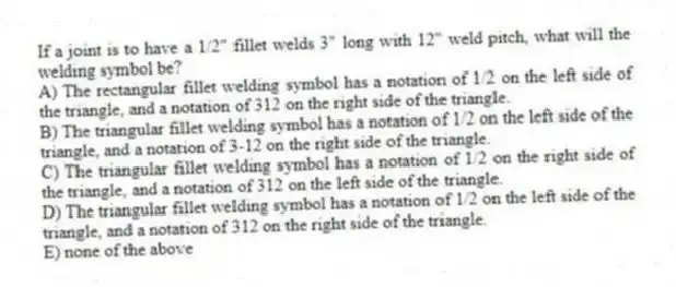 If a joint is to have a 1/2" fillet welds 3" long with 12" weld pitch, what will the welding symbol be?
A) The rectangular fillet welding symbol has a notation of 1/2 on the left side of the triangle, and a notation of 312 on the right side of the triangle.
B) The triangular fillet welding symbol has a notation of 1/2 on the left side of the triangle, and a notation of 3-12 on the right side of the triangle.
C) The triangular fillet welding symbol has a notation of 1/2 on the right side of the triangle, and a notation of 312 on the left side of the triangle.
D) The triangular fillet welding symbol has a notation of 1/2 on the left side of the triangle, and a notation of 312 on the right side of the triangle.
E) none of the above