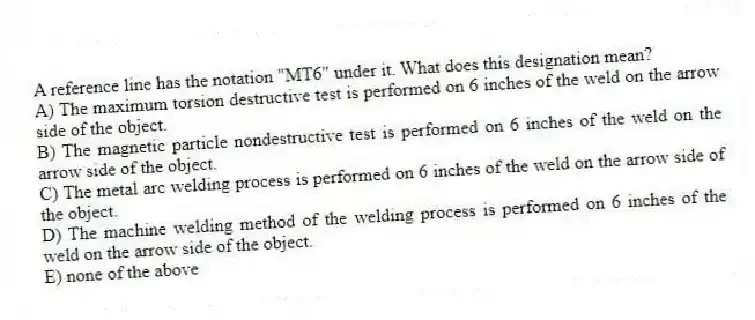 A reference line has the notation "MT6" under it. What does this designation mean?
A) The maximum torsion destructive test is performed on 6 inches of the weld on the arrow side of the object.
B) The magnetic particle nondestructive test is performed on 6 inches of the weld on the arrow side of the object.
C) The metal arc welding process is performed on 6 inches of the weld on the arrow side of the object.
D) The machine welding method of the welding process is performed on 6 inches of the weld on the arrow side of the object.
E) none of the above