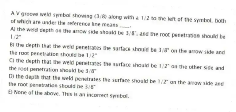 A V groove weld symbol showing (3/8) along with a 1/2 to the left of the symbol, both of which are under the reference line means ____.
A) the weld depth on the arrow side should be 3/8", and the root penetration should be 1/2"
B) the depth that the weld penetrates the surface should be 3/8" on the arrow side and the root penetration should be 1/2"
C) the depth that the weld penetrates the surface should be 1/2" on the other side and the root penetration should be 3/8"
D) the depth that the weld penetrates the surface should be 1/2" on the arrow side and the root penetration should be 3/8"
E) None of the above. This is an incorrect symbol.