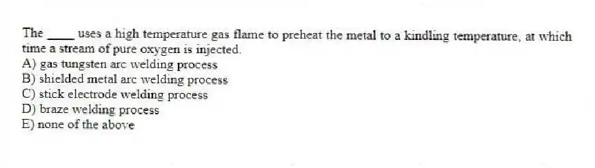 The ____ uses a high temperature gas flame to preheat the metal to a kindling temperature, at which time a stream of pure oxygen is injected.
A) gas tungsten arc welding process
B) shielded metal arc welding process
C) stick electrode welding process
D) braze welding process
E) none of the above