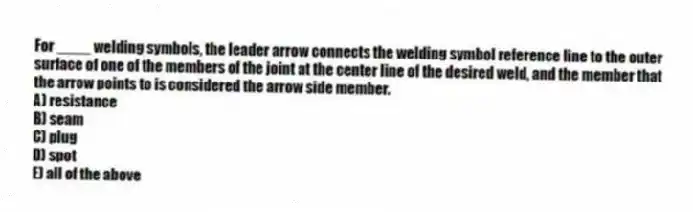 For ____ welding symbols, the leader arrow connects the welding symbol reference line to the outer surface of one of the members of the joint at the center line of the desired weld, and the member that the arrow points to is considered the arrow side member.
A) resistance
B) seam
C) plug
D) spot
E) all of the above