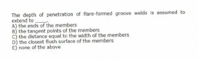 The depth of penetration of flare-formed groove welds is assumed to extend to ____.
A) the ends of the members
B) the tangent points of the members
C) the distance equal to the width of the members
D) the closest flush surface of the members
E) none of the above