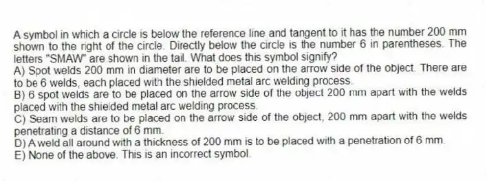 A symbol in which a circle is below the reference line and tangent to it has the number 200 mm shown to the right of the circle. Directly below the circle is the number 6 in parentheses. The letters "SMAW" are shown in the tail. What does this symbol signify?
A) Spot welds 200 mm in diameter are to be placed on the arrow side of the object. There are to be 6 welds, each placed with the shielded metal arc welding process.
B) 6 spot welds are to be placed on the arrow side of the object 200 mm apart with the welds placed with the shielded metal arc welding process.
C) Seam welds are to be placed on the arrow side of the object, 200 mm apart with the welds penetrating a distance of 6 mm.
D) A weld all around with a thickness of 200 mm is to be placed with a penetration of 6 mm.
E) None of the above. This is an incorrect symbol.