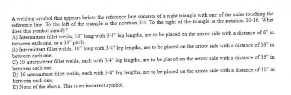 A welding symbol that appears below the reference line consists of a right triangle with one of the sides touching the reference line. To the left of the triangle is the notation 3/4. To the right of the triangle is the notation 10-16. What does this symbol signify?
A) Intermittent fillet welds, 10" long with 3/4" leg lengths, are to be placed on the arrow side with a distance of 6" in between each one, or a 16" pitch.
B) Intermittent fillet welds, 10" long with 3/4" leg lengths, are to be placed on the arrow side with a distance of 16" in between each one.
C) 10 intermittent fillet welds, each with 3/4" leg lengths, are to be placed on the arrow side with a distance of 16" in between each one.
D) 16 intermittent fillet welds, each with 3/4" leg lengths, are to be placed on the arrow side with a distance of 10" in between each one.
E) None of the above. This is an incorrect symbol.
