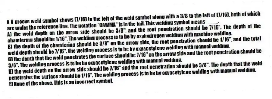 A V groove weld symbol shows (7/16) to the left of the weld symbol along with a 3/8 to the left of (7/16), both of which are under the reference line. The notation "OAWMA" is in the tail. This welding symbol means ____.
A) the weld depth on the arrow side should be 3/8", and the root penetration should be 7/16". The depth of the chamfering should be 1/16". The welding process is to be by oxyhydrogen welding with machine welding.
B) the depth of the chamfering should be 3/8" on the arrow side, the root penetration should be 1/16", and the total weld depth should be 7/16". The welding process is to be by oxyacetylene welding with manual welding.
C) the depth that the weld penetrates the surface should be 7/16" on the arrow side and the root penetration should be 3/8". The welding process is to be by oxyacetylene welding with manual welding.
D) the weld depth on the arrow side should be 7/16" and the root penetration should be 3/8". The depth that the weld penetrates the surface should be 1/16". The welding process is to be by oxyacetylene welding with manual welding.
E) None of the above. This is an incorrect symbol.