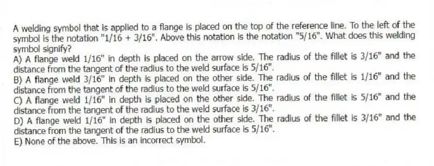 A welding symbol that is applied to a flange is placed on the top of the reference line. To the left of the symbol is the notation "1/16 + 3/16". Above this notation is the notation "5/16". What does this welding symbol signify?
A) A flange weld 1/16" in depth is placed on the arrow side. The radius of the fillet is 3/16" and the distance from the tangent of the radius to the weld surface is 5/16".
B) A flange weld 3/16" in depth is placed on the other side. The radius of the fillet is 1/16" and the distance from the tangent of the radius to the weld surface is 5/16".
C) A flange weld 1/16" in depth is placed on the other side. The radius of the fillet is 5/16" and the distance from the tangent of the radius to the weld surface is 3/16".
D) A flange weld 1/16" in depth is placed on the other side. The radius of the fillet is 3/16" and the distance from the tangent of the radius to the weld surface is 5/16".
E) None of the above. This is an incorrect symbol.