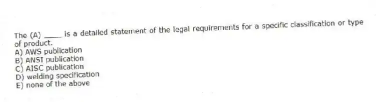 The (A) ____ is a detailed statement of the legal requirements for a specific classification or type of product.
A) AWS publication
B) ANSI publication
C) AISC publication
D) welding specification
E) none of the above