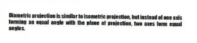 Diametric projection is similar to isometric projection, but instead of one axis forming an equal angle with the plane of projection, two axes form equal angles.
