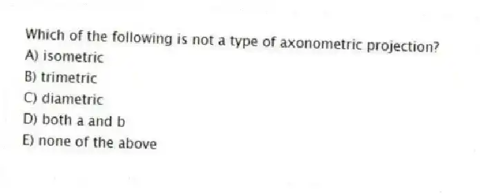 Which of the following is not a type of axonometric projection?
A) isometric
B) trimetric
C) diametric
D) both a and b
E) none of the above