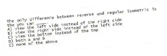 The only difference between reverse and regular isometric is the you can ____.
A) view the left side instead of the right side
B) view the right side instead of the left side
C) view the bottom instead of the top
D) both a and b
E) none of the above