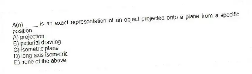 A(n) ____ is an exact representation of an object projected onto a plane from a specific position.
A) projection
B) pictorial drawing
C) isometric plane
D) long-axis isometric
E) none of the above