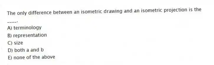 The only difference between an isometric drawing and an isometric projection is the ____.
A) terminology
B) representation
C) size
D) both a and b
E) none of the above