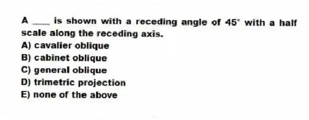 A ____ is shown with a receding angle of 45° with a half scale along the receding axis.
A) cavalier oblique
B) cabinet oblique
C) general oblique
D) trimetric projection
E) none of the above