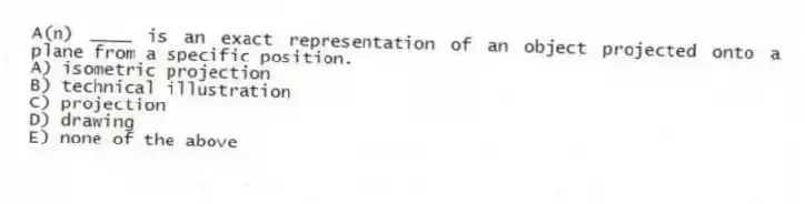 A(n) ____ is an exact representation of an object projected onto a plane from a specific position.
A) isometric projection
B) technical illustration
C) projection
D) drawing
E) none of the above
