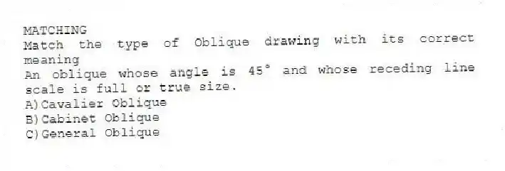 MATCHING
Match the type of Oblique drawing with its correct meaning
-An oblique whose angle is 45° and whose receding line scale is full or true size.
A)Cavalier Oblique
B)Cabinet Oblique
C)General Oblique