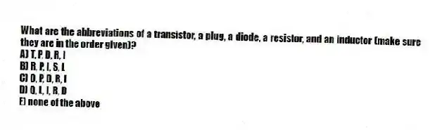 What are the abbreviations of a transistor, a plug, a diode, a resistor, and an inductor (make sure they are in the order given)?
A) T, P, D, R, I
B) R, P, I, S, L
C) Q, P, D, R, I
D) Q, L, I, R, D
E) none of the above