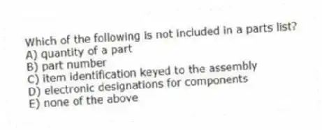 Which of the following is not included in a parts list?
A) quantity of a part
B) part number
C) item identification keyed to the assembly
D) electronic designations for components
E) none of the above