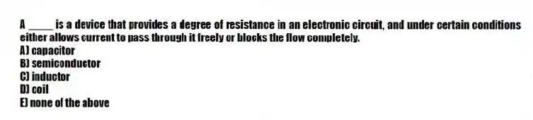 A ____ is a device that provides a degree of resistance in an electronic circuit, and under certain conditions either allows current to pass through it freely or blocks the flow completely.
A) capacitor
B) semiconductor
C) inductor
D) coil
E) none of the above