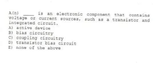 A(n) ____ is an electronic component that contains voltage or current sources, such as a transistor and integrated circuit.
A) active device
B) bias circuitry
C) coupling circuitry
D) transistor bias circuit
E) none of the above