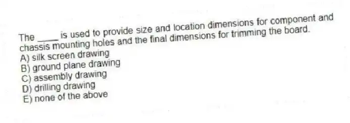 The ____ is used to provide size and location dimensions for component and chassis mounting holes and the final dimensions for trimming the board.
A) silk screen drawing
B) ground plane drawing
C) assembly drawing
D) drilling drawing
E) none of the above