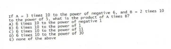 If A = 3 times 10 to the power of negative 6, and B = 2 times 10 to the power of 5, what is the product of A times B?
A) 6 times 10 to the power of negative 1
B) 6 times 10 to the power of 1
C) 6 times 10 to the power of 11
D) 6 times 10 to the power of 30
E) none of the above