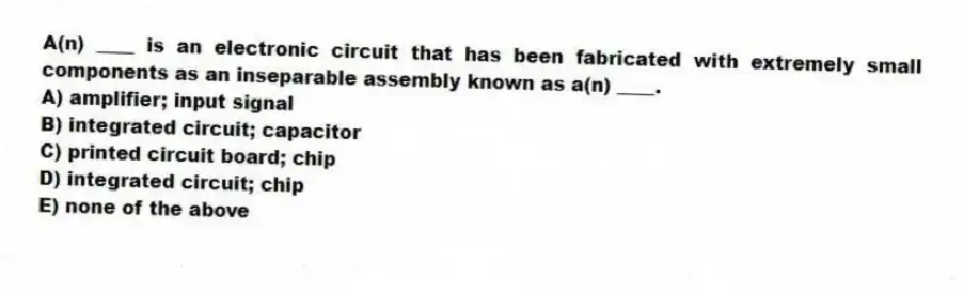 A(n) ____ is an electronic circuit that has been fabricated with extremely small components as an inseparable assembly known as a(n) ____.
A) amplifier; input signal
B) integrated circuit; capacitor
C) printed circuit board; chip
D) integrated circuit; chip
E) none of the above