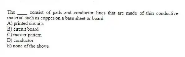 The ____ consist of pads and conductor lines that are made of thin conductive material such as copper on a base sheet or board.
A) printed circuits
B) circuit board
C) master pattern
D) conductor
E) none of the above