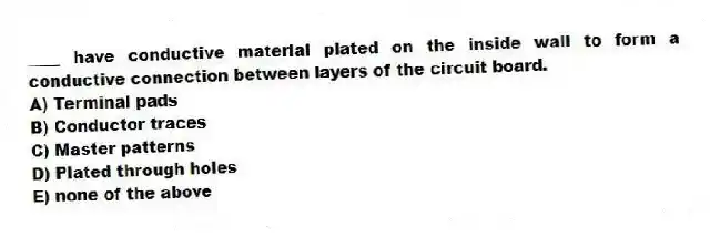 ____ have conductive material plated on the inside wall to form a conductive connection between layers of the circuit board.
A) Terminal pads
B) Conductor traces
C) Master patterns
D) Plated through holes
E) none of the above