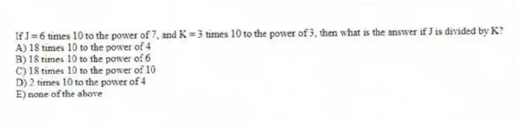 If J = 6 times 10 to the power of 7, and K = 3 times 10 to the power of 3, then what is the answer if J is divided by K?
A) 18 times 10 to the power of 4
B) 18 times 10 to the power of 6
C) 18 times 10 to the power of 10
D) 2 times 10 to the power of 4
E) none of the above