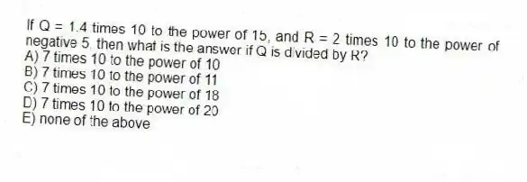 If Q = 1.4 times 10 to the power of 15, and R = 2 times 10 to the power of negative 5, then what is the answer if Q is divided by R?
A) 7 times 10 to the power of 10
B) 7 times 10 to the power of 11
C) 7 times 10 to the power of 18
D) 7 times 10 to the power of 20
E) none of the above