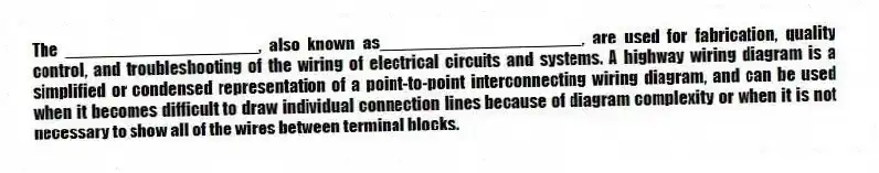 The ____________________, also known as_____________________, are used for fabrication, quality control, and troubleshooting of the wiring of electrical circuits and systems. A highway wiring diagram is a simplified or condensed representation of a point-to-point interconnecting wiring diagram, and can be used when it becomes difficult to draw individual connection lines because of diagram complexity or when it is not necessary to show all of the wires between terminal blocks.