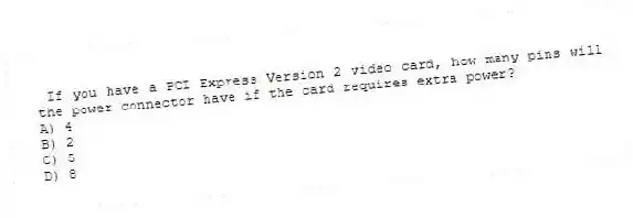 If you have a PCI Express Version 2 video card, how many pins will the power connector have if the card requires extra power?
A) 4
B) 2
C) 5
D) 8