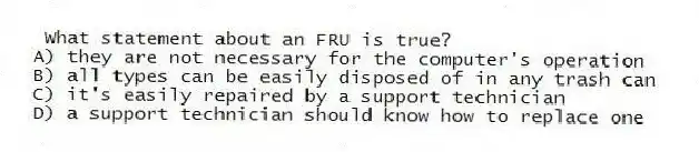 What statement about an FRU is true?
A) they are not necessary for the computer's operation
B) all types can be easily disposed of in any trash can
C) it's easily repaired by a support technician
D) a support technician should know how to replace one
