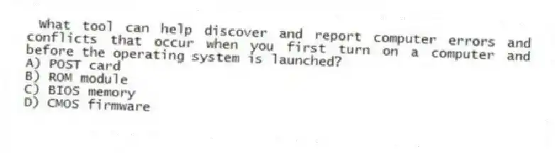 What tool can help discover and report computer errors and conflicts that occur when you first turn on a computer and before the operating system is launched?
A) POST card
B) ROM module
C) BIOS memory
D) CMOS firmware