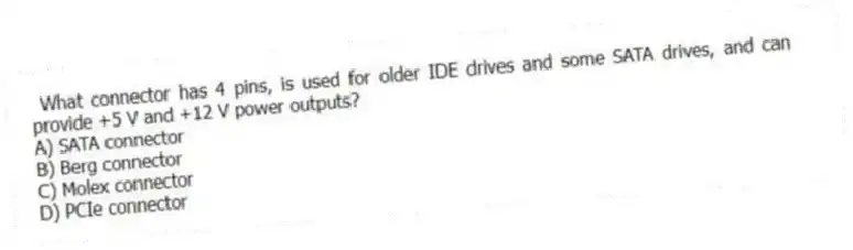 What connector has 4 pins, is used for older IDE drives and some SATA drives, and can provide +5 V and +12 V power outputs?
A) SATA connector
B) Berg connector
C) Molex connector
D) PCIe connector