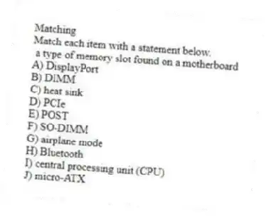 Matching
Match each item with a statement below.
- a type of memory slot found on a motherboard
A) DisplayPort
B) DIMM
C) heat sink
D) PCIe
E) POST
F) SO-DIMM
G) airplane mode
H) Bluetooth
I) central processing unit (CPU)
J) micro-ATX