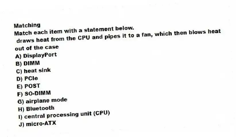 Matching
Match each item with a statement below.
- draws heat from the CPU and pipes it to a fan, which then blows heat out of the case
A) DisplayPort
B) DIMM
C) heat sink
D) PCIe
E) POST
F) SO-DIMM
G) airplane mode
H) Bluetooth
I) central processing unit (CPU)
J) micro-ATX