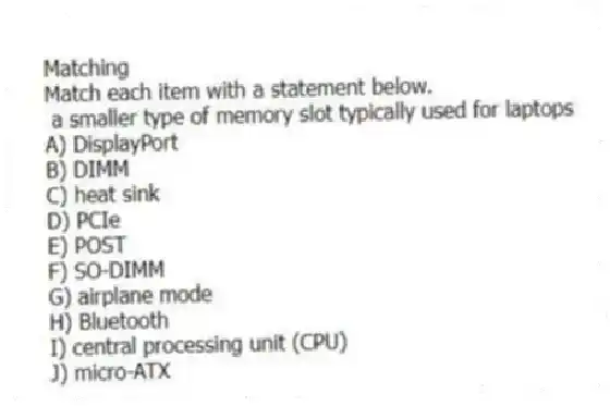 Matching
Match each item with a statement below.
- a smaller type of memory slot typically used for laptops
A) DisplayPort
B) DIMM
C) heat sink
D) PCIe
E) POST
F) SO-DIMM
G) airplane mode
H) Bluetooth
I) central processing unit (CPU)
J) micro-ATX