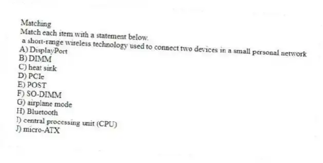 Matching
Match each item with a statement below.
- a short-range wireless technology used to connect two devices in a small personal network
A) DisplayPort
B) DIMM
C) heat sink
D) PCIe
E) POST
F) SO-DIMM
G) airplane mode
H) Bluetooth
I) central processing unit (CPU)
J) micro-ATX