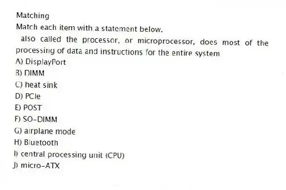 Matching
Match each item with a statement below.
- also called the processor, or microprocessor, does most of the processing of data and instructions for the entire system
A) DisplayPort
B) DIMM
C) heat sink
D) PCIe
E) POST
F) SO-DIMM
G) airplane mode
H) Bluetooth
I) central processing unit (CPU)
J) micro-ATX