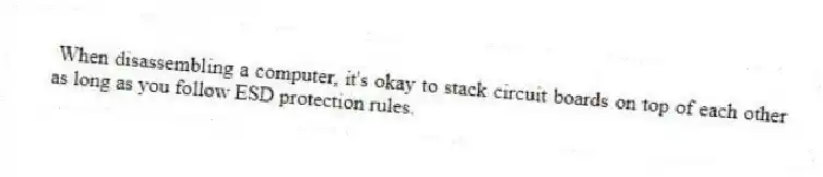 When disassembling a computer, it's okay to stack circuit boards on top of each other as long as you follow ESD protection rules.