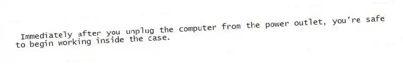 Immediately after you unplug the computer from the power outlet, you're safe to begin working inside the case.